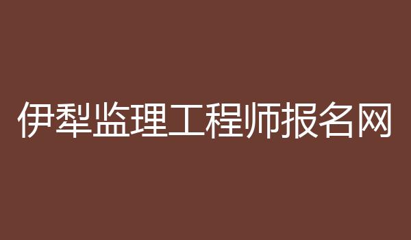 伊犁监理工程师报名网