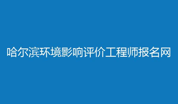 哈尔滨环境影响评价工程师报名网