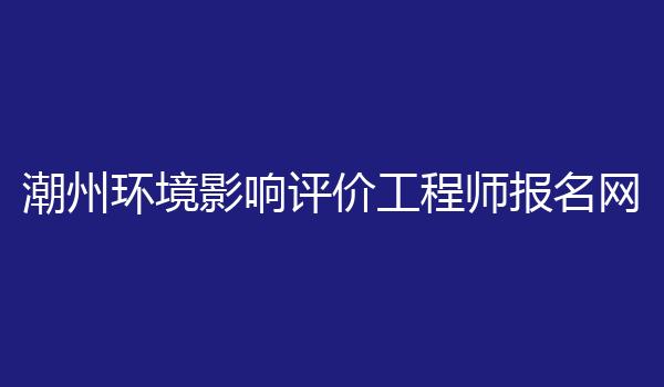 潮州环境影响评价工程师报名网