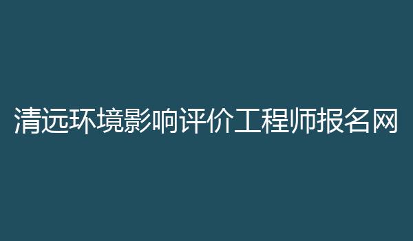 清远环境影响评价工程师报名网