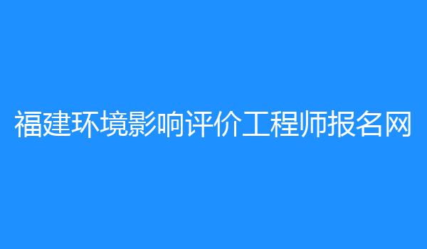 福建环境影响评价工程师报名网